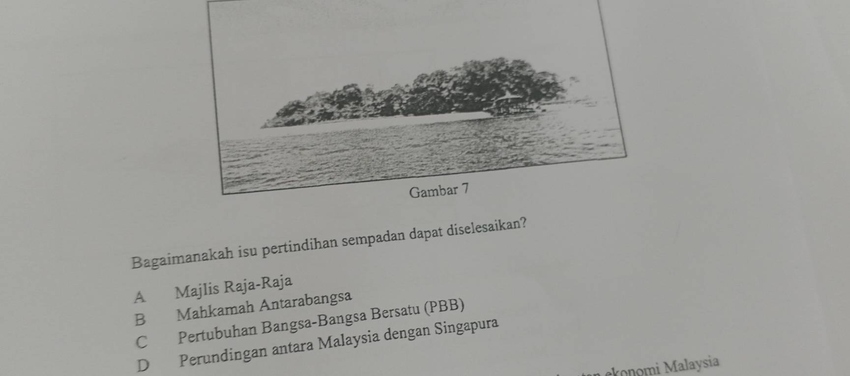 Bagaimanakah isu pertindihan sempadan dapat diselesaikan?
A Majlis Raja-Raja
B Mahkamah Antarabangsa
C Pertubuhan Bangsa-Bangsa Bersatu (PBB)
D Perundingan antara Malaysia dengan Singapura
konomi Malaysia