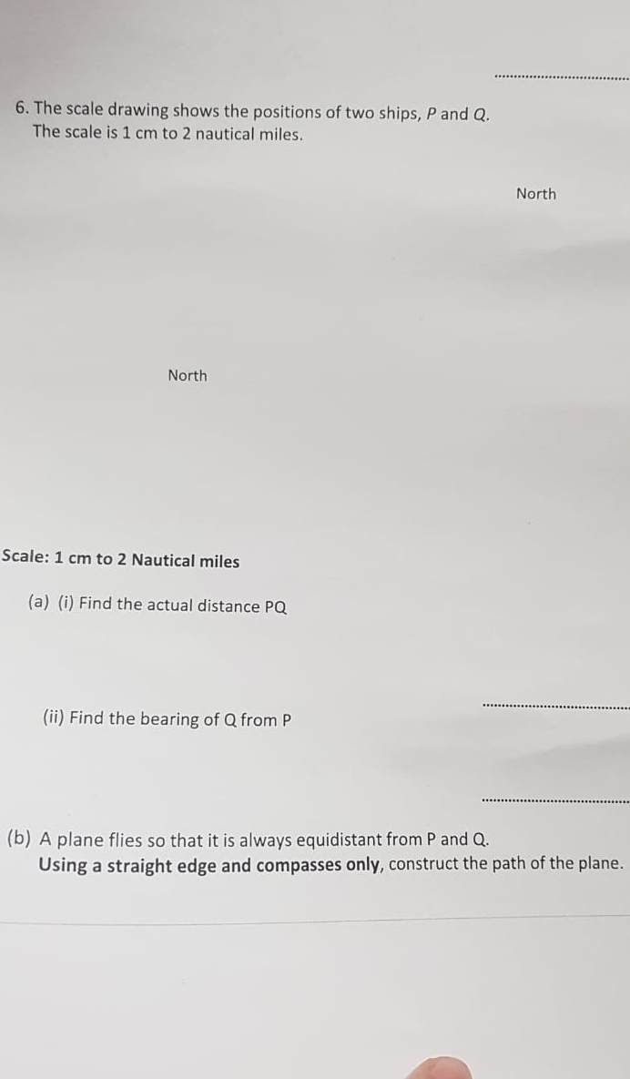 The scale drawing shows the positions of two ships, P and Q. 
The scale is 1 cm to 2 nautical miles. 
North 
North 
Scale: 1 cm to 2 Nautical miles
(a) (i) Find the actual distance PQ
_ 
(ii) Find the bearing of Q from P
_ 
(b) A plane flies so that it is always equidistant from P and Q. 
Using a straight edge and compasses only, construct the path of the plane.