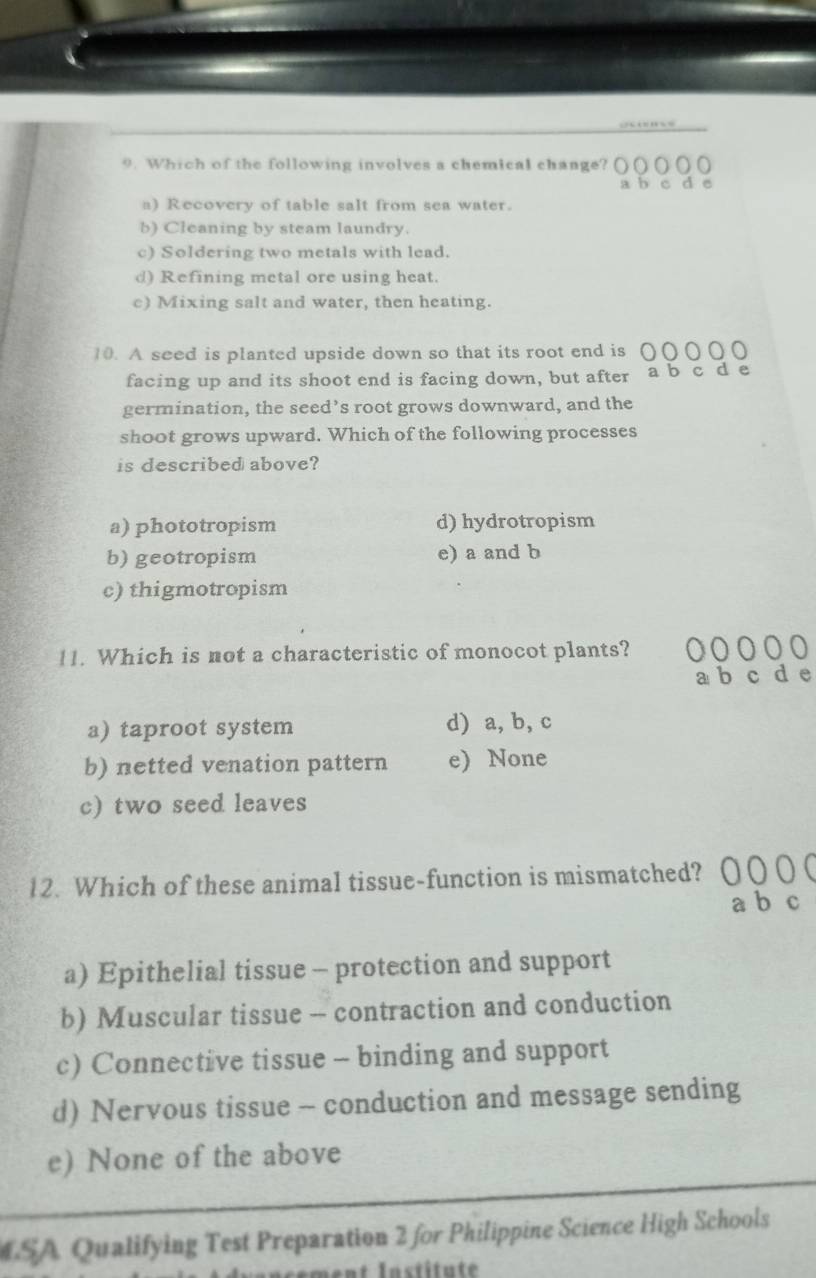 Which of the following involves a chemical change?
a) Recovery of table salt from sea water.
b) Cleaning by steam laundry.
c) Soldering two metals with lead.
d) Refining metal ore using heat.
c) Mixing salt and water, then heating.
10. A seed is planted upside down so that its root end is
facing up and its shoot end is facing down, but after
germination, the seed’s root grows downward, and the
shoot grows upward. Which of the following processes
is described above?
a) phototropism d) hydrotropism
b) geotropism e) a and b
c) thigmotropism
11. Which is not a characteristic of monocot plants?
c
a) taproot system d) a, b, c
b) netted venation pattern e) None
c) two seed leaves
12. Which of these animal tissue-function is mismatched?
a) Epithelial tissue - protection and support
b) Muscular tissue -- contraction and conduction
c) Connective tissue - binding and support
d) Nervous tissue - conduction and message sending
e) None of the above
SA Qualifying Test Preparation 2 for Philippine Science High Schools