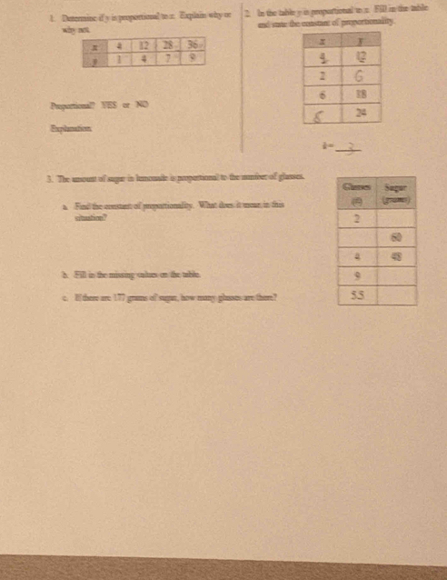 Determine if y is peoportional to r. Explain why or 2. In the table y is proportional to s. Fill in the table 
why not and suae the constant of proportionality. 

Puportional overline HS=NO
Explanation 
_  1/8 =
3. The umount of sugar in lemonade is propertional to the nmber of glasses. 
a Find the constant of prosattionality. What does it mear, in this 
situation? 
h. Fill in the missing culues on the tible. 
c. If there are 177 grans of sugn, how many glasses are there?