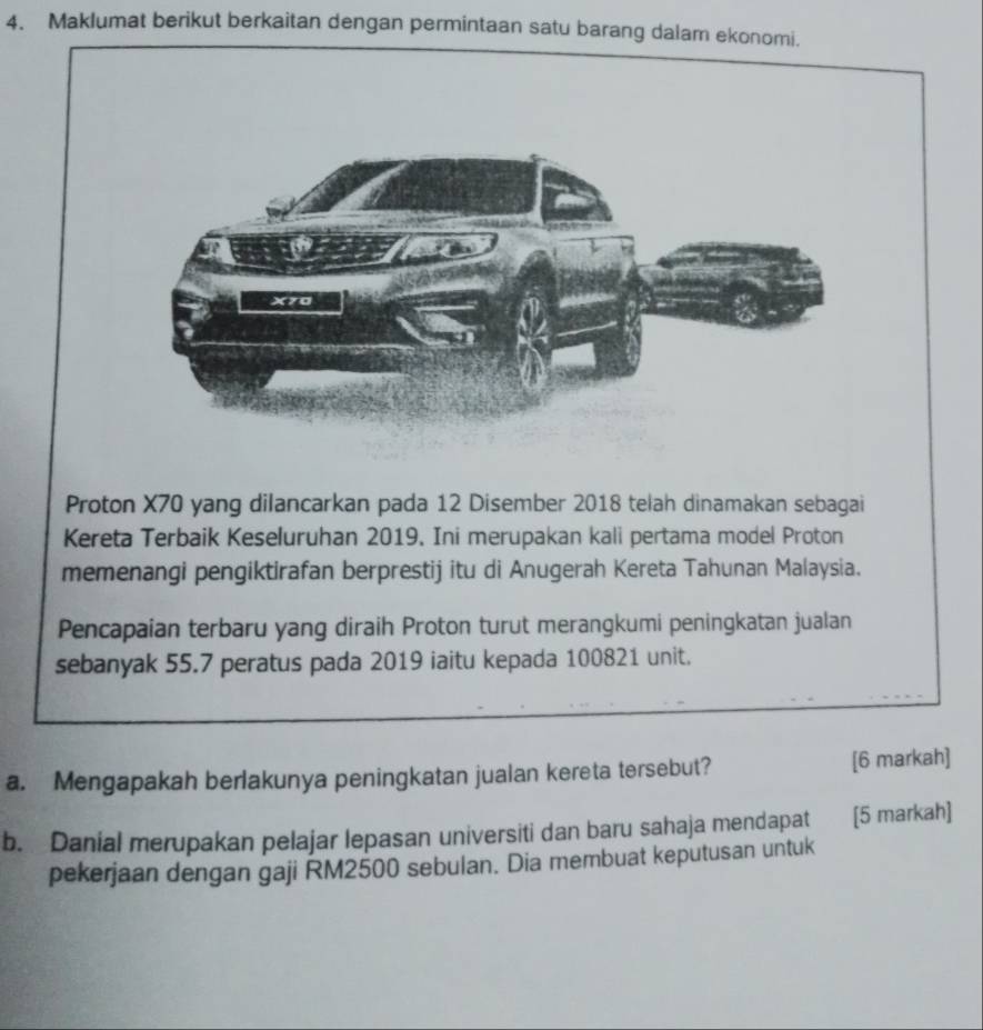 Maklumat berikut berkaitan dengan permintaan satu barang dalam ekonomi. 
Proton X70 yang dilancarkan pada 12 Disember 2018 telah dinamakan sebagai 
Kereta Terbaik Keseluruhan 2019. Ini merupakan kali pertama model Proton 
memenangi pengiktirafan berprestij itu di Anugerah Kereta Tahunan Malaysia. 
Pencapaian terbaru yang diraih Proton turut merangkumi peningkatan jualan 
sebanyak 55.7 peratus pada 2019 iaitu kepada 100821 unit. 
a. Mengapakah berlakunya peningkatan jualan kereta tersebut? [6 markah] 
b. Danial merupakan pelajar lepasan universiti dan baru sahaja mendapat [5 markah] 
pekerjaan dengan gaji RM2500 sebulan. Dia membuat keputusan untuk