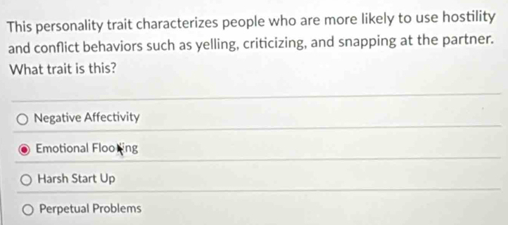 This personality trait characterizes people who are more likely to use hostility
and conflict behaviors such as yelling, criticizing, and snapping at the partner.
What trait is this?
Negative Affectivity
Emotional Floo ing
Harsh Start Up
Perpetual Problems