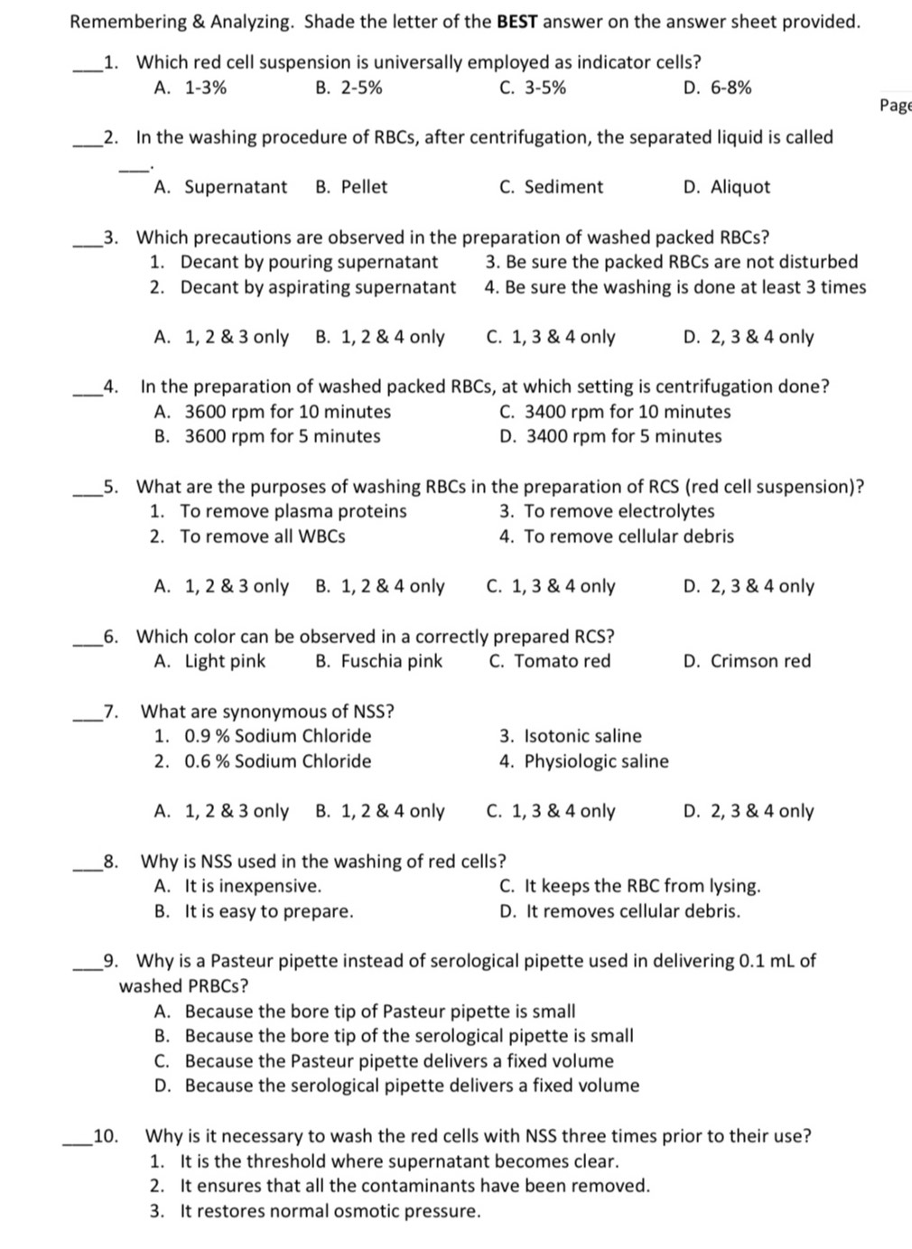 Remembering & Analyzing. Shade the letter of the BEST answer on the answer sheet provided.
_1. Which red cell suspension is universally employed as indicator cells?
A. 1-3% B. 2-5% C. 3-5% D. 6-8%
Page
_2. In the washing procedure of RBCs, after centrifugation, the separated liquid is called
_.
A. Supernatant B. Pellet C. Sediment D. Aliquot
_3. Which precautions are observed in the preparation of washed packed RBCs?
1. Decant by pouring supernatant 3. Be sure the packed RBCs are not disturbed
2. Decant by aspirating supernatant 4. Be sure the washing is done at least 3 times
A. 1, 2 & 3 only B. 1, 2 & 4 only C. 1, 3 & 4 only D. 2, 3 & 4 only
_4. In the preparation of washed packed RBCs, at which setting is centrifugation done?
A. 3600 rpm for 10 minutes C. 3400 rpm for 10 minutes
B. 3600 rpm for 5 minutes D. 3400 rpm for 5 minutes
_5. What are the purposes of washing RBCs in the preparation of RCS (red cell suspension)?
1. To remove plasma proteins 3. To remove electrolytes
2. To remove all WBCs 4. To remove cellular debris
A. 1, 2 & 3 only B. 1, 2 & 4 only C. 1, 3 & 4 only D. 2, 3 & 4 only
_6. Which color can be observed in a correctly prepared RCS?
A. Light pink B. Fuschia pink C. Tomato red D. Crimson red
_
7. What are synonymous of NSS?
1. 0.9 % Sodium Chloride 3. Isotonic saline
2. 0.6 % Sodium Chloride 4. Physiologic saline
A. 1, 2 & 3 only B. 1, 2 & 4 only C. 1, 3 & 4 only D. 2, 3 & 4 only
_8. Why is NSS used in the washing of red cells?
A. It is inexpensive. C. It keeps the RBC from lysing.
B. It is easy to prepare. D. It removes cellular debris.
_9. Why is a Pasteur pipette instead of serological pipette used in delivering 0.1 mL of
washed PRBCs?
A. Because the bore tip of Pasteur pipette is small
B. Because the bore tip of the serological pipette is small
C. Because the Pasteur pipette delivers a fixed volume
D. Because the serological pipette delivers a fixed volume
_10. Why is it necessary to wash the red cells with NSS three times prior to their use?
1. It is the threshold where supernatant becomes clear.
2. It ensures that all the contaminants have been removed.
3. It restores normal osmotic pressure.