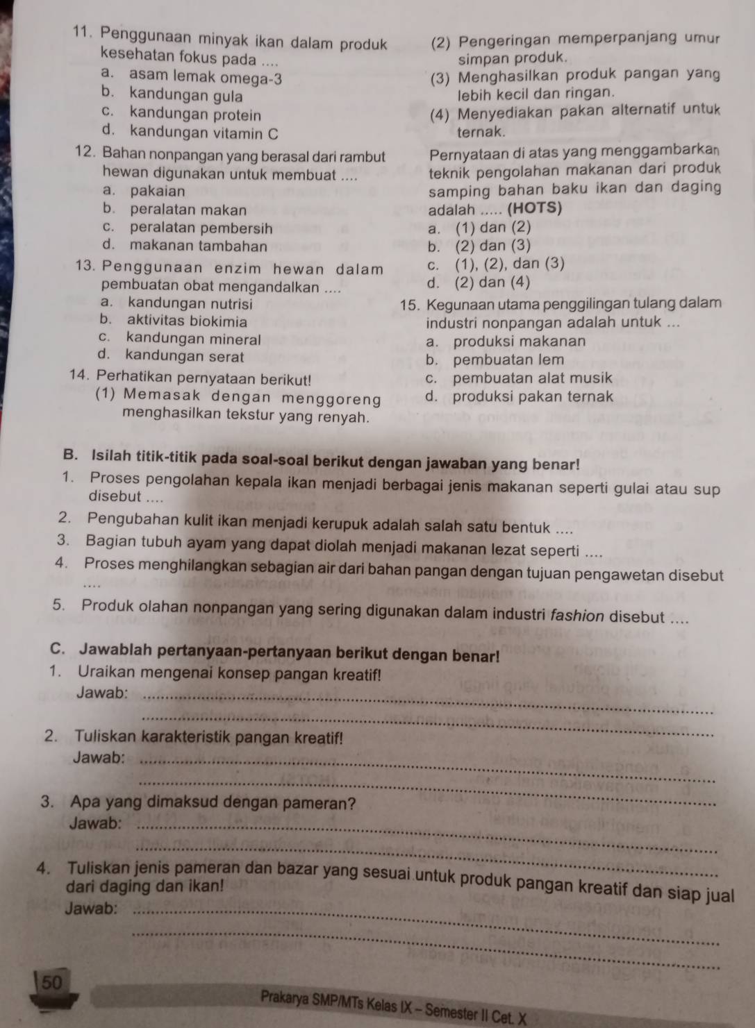 Penggunaan minyak ikan dalam produk (2) Pengeringan memperpanjang umur
kesehatan fokus pada ....
simpan produk.
a. asam lemak omega-3 (3) Menghasilkan produk pangan yang
b. kandungan gula lebih kecil dan ringan.
c. kandungan protein (4) Menyediakan pakan alternatif untuk
d. kandungan vitamin C ternak.
12. Bahan nonpangan yang berasal dari rambut Pernyataan di atas yang menggambarkan
hewan digunakan untuk membuat .... teknik pengolahan makanan dari produk
a. pakaian samping bahan baku ikan dan daging
b. peralatan makan adalah ..... (HOTS)
c. peralatan pembersih a. (1) dan (2)
d. makanan tambahan b. (2) dan (3)
13. Penggunaan enzim hewan dalam c. (1), (2), dan (3)
pembuatan obat mengandalkan .... d. (2) dan (4)
a. kandungan nutrisi 15. Kegunaan utama penggilingan tulang dalam
b. aktivitas biokimia
industri nonpangan adalah untuk ...
c. kandungan mineral a. produksi makanan
d. kandungan serat b. pembuatan lem
14. Perhatikan pernyataan berikut! c. pembuatan alat musik
(1) Memasak dengan menggoreng d. produksi pakan ternak
menghasilkan tekstur yang renyah.
B. Isilah titik-titik pada soal-soal berikut dengan jawaban yang benar!
1. Proses pengolahan kepala ikan menjadi berbagai jenis makanan seperti gulai atau sup
disebut ....
2. Pengubahan kulit ikan menjadi kerupuk adalah salah satu bentuk ....
3. Bagian tubuh ayam yang dapat diolah menjadi makanan lezat seperti ....
4. Proses menghilangkan sebagian air dari bahan pangan dengan tujuan pengawetan disebut
5. Produk olahan nonpangan yang sering digunakan dalam industri fashion disebut ....
C. Jawablah pertanyaan-pertanyaan berikut dengan benar!
1. Uraikan mengenai konsep pangan kreatif!
Jawab:_
_
2. Tuliskan karakteristik pangan kreatif!
Jawab:_
_
3. Apa yang dimaksud dengan pameran?
Jawab:_
_
4. Tuliskan jenis pameran dan bazar yang sesuai untuk produk pangan kreatif dan siap jual
dari daging dan ikan!
Jawab:_
_
50
Prakarya SMP/MTs Kelas IX - Semester II Cet. X