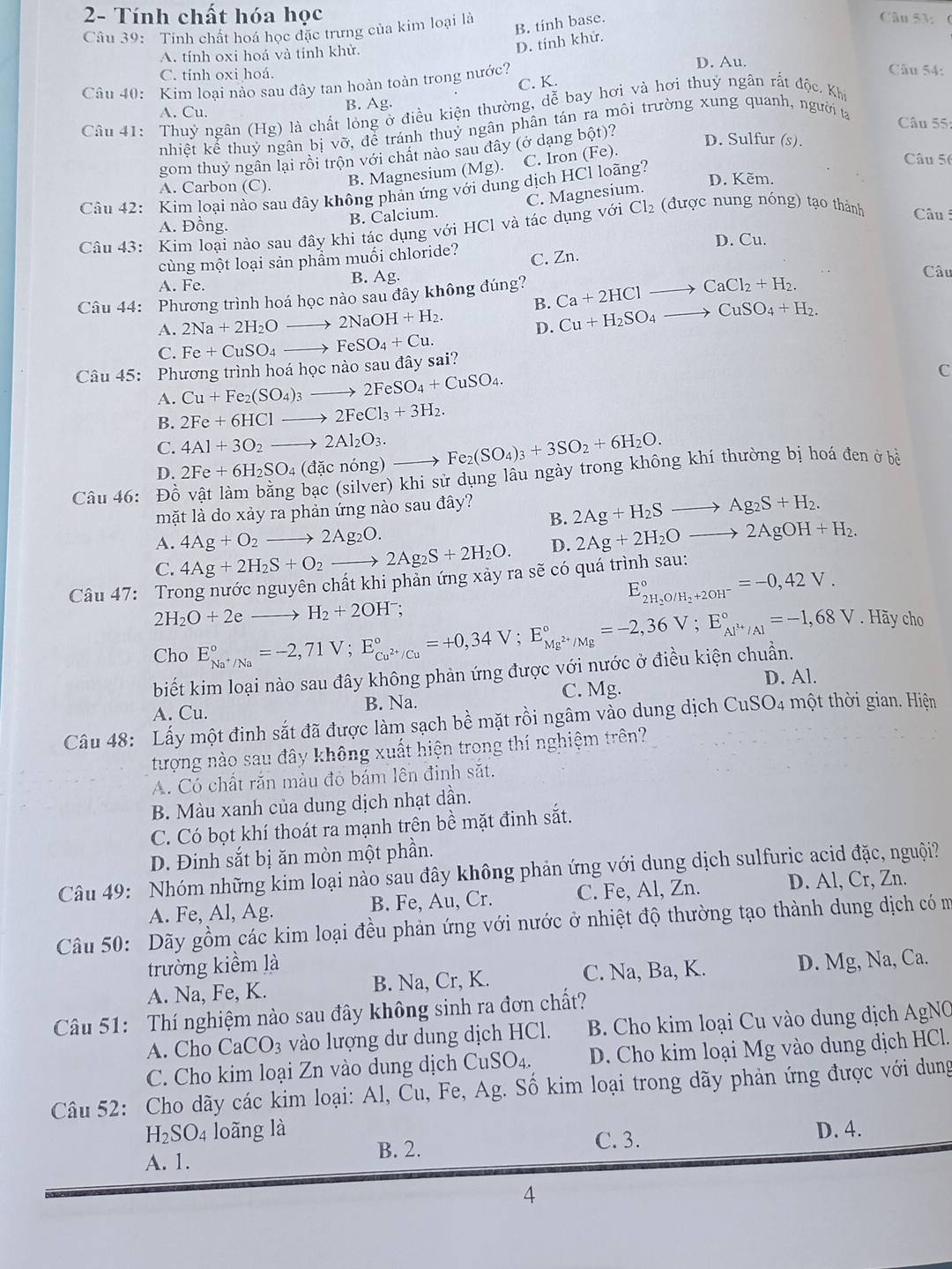 2- Tính chất hóa học
Câu 39: Tỉnh chất hoá học đặc trưng của kim loại là
B. tinh base.
Câu 53: (
A. tính oxi hoá và tính khử.
D. tính khử.
C. tính oxi hoá. D. Au.
Câu 40: Kim loại nào sau đây tan hoàn toàn trong nước?
Câu 54:
C. K.
A. Cu. B. Ag.
Câu 41: Thuỷ ngân (Hg) là chất lỏng ở điều kiện thường, dễ bay hơi và hơi thuỷ ngân rất độc. Khi
nhiệt kế thuỷ ngân bị vỡ, để tránh thuỷ ngân phân tán ra môi trường xung quanh, người tạ
Câu 55:
gom thuỷ ngân lại rồi trộn với chất nào sau đây (ở dạng bột)? D. Sulfur (s).
A. Carbon (C).
B. Magnesium (Mg). C. Iron (Fe).
Câu 42: Kim loại nào sau đây không phản ứng với dung dịch HCl loãng?
Câu 5
D. Kẽm.
A. Đồng.
B. Calcium. C. Magnesium.
Câu 43: Kim loại nào sau đây khi tác dụng với HCl và tác dụng với Cl₂ (được nung nóng) tạo thành  Câu
D. Cu.
cùng một loại sản phẩm muối chloride? C. Zn. Câu
B. Ag.
A. Fe.
Câu 44: Phương trình hoá học nào sau đây không đúng? Ca+2HClto CaCl_2+H_2.
B.
A. 2Na+2H_2Oto 2NaOH+H_2. D. Cu+H_2SO_4to CuSO_4+H_2.
C. Fe+CuSO_4to FeSO_4+Cu.
Câu 45: Phương trình hoá học nào sau đây sai?
C
A. Cu+Fe_2(SO_4)_3to 2FeSO_4+CuSO_4.
B. 2Fe+6HClto 2FeCl_3+3H_2.
C. 4Al+3O_2to 2Al_2O_3.
D. 2Fe+6H_2SO_4(dacnong Fe_2(SO_4)_3+3SO_2+6H_2O.
Câu 46: Đồ vật làm bằng bạc (silver) khi sử dụng lâu ngày trong không khí thường bị hoá đen ở bề
B. 2Ag+H_2Sto Ag_2S+H_2.
mặt là do xảy ra phản ứng nào sau đây?
A. 4Ag+O_2to 2Ag_2O.
C. 4Ag+2H_2S+O_2to 2Ag_2S+2H_2O. D. 2Ag+2H_2Oto 2AgOH+H_2.
Câu 47: Trong nước nguyên chất khi phản ứng xảy ra sẽ có quá trình sau:
E_2H_2O/H_2+2OH^-^circ =-0,42V.
2H_2O+2eto H_2+2OH^-;
Cho E_Na^+/Na^circ =-2,71V;E_Cu^(2+)/Cu^circ =+0,34V;E_Mg^(2+)/Mg^circ =-2,36V;E_Al^(3+)/Al^circ =-1,68V. Hãy cho
biết kim loại nào sau đây không phản ứng được với nước ở điều kiện chuẩn.
D. Al.
A. Cu. B. Na. C. Mg.
Câu 48: Lấy một đinh sắt đã được làm sạch bề mặt rồi ngâm vào dung dịch CuSO4 một thời gian. Hiện
tượng nào sau đây không xuất hiện trong thí nghiệm trên?
A. Có chất rắn màu đỏ bám lên đinh sắt.
B. Màu xanh của dung dịch nhạt dần.
C. Có bọt khí thoát ra mạnh trên bề mặt đinh sắt.
D. Đinh sắt bị ăn mòn một phần.
Câu 49: Nhóm những kim loại nào sau đây không phản ứng với dung dịch sulfuric acid đặc, nguội?
A. Fe, Al, Ag. B. Fe, Au, Cr. C. Fe, Al, Zn. D. Al, Cr, Zn.
Câu 50: Dãy gồm các kim loại đều phản ứng với nước ở nhiệt độ thường tạo thành dung dịch có m
trường kiểm là
A. Na, Fe, K. B. Na, Cr, K. C. Na, Ba, K. D. Mg, Na, Ca.
Câu 51: Thí nghiệm nào sau đây không sinh ra đơn chất?
A. Cho CaCO_3 vào lượng dư dung dịch HCl.  B. Cho kim loại Cu vào dung dịch AgNO
C. Cho kim loại Zn vào dung dịch CuSO4. D. Cho kim loại Mg vào dung dịch HCl.
Câu 52: Cho dãy các kim loại: Al, Cu, Fe, Ag. Số kim loại trong dãy phản ứng được với dung
H_2SO_4 loãng là D. 4.
B. 2. C. 3.
A. 1.
4