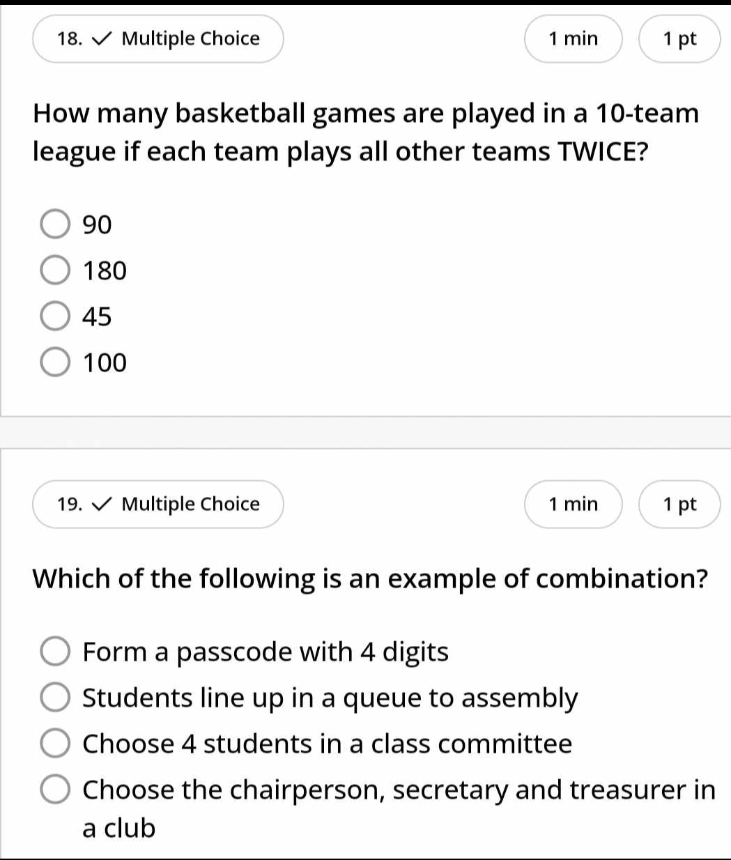 min 1 pt
How many basketball games are played in a 10 -team
league if each team plays all other teams TWICE?
90
180
45
100
19. Multiple Choice 1 min 1 pt
Which of the following is an example of combination?
Form a passcode with 4 digits
Students line up in a queue to assembly
Choose 4 students in a class committee
Choose the chairperson, secretary and treasurer in
a club