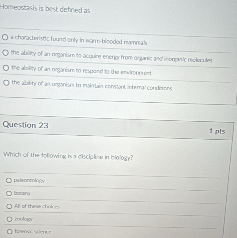 Homeostasis is best defined as
a characteristic found only in warm-blooded mammals
the ability of an organism to acquire energy from organic and inorganic molecules
the ability of an organism to respond to the environment
the ability of an organism to maintain constant internal conditions
Question 23 1 pts
Which of the following is a discipline in biology?
paleontology
botany
All of these choices
zoology
forensic science