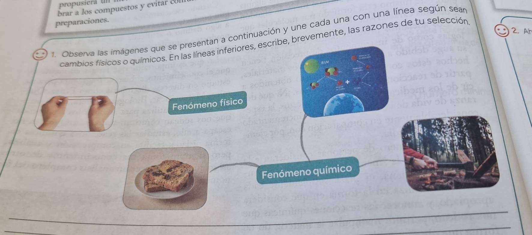 propusiera n 
brar a los compuestos y evitar coll 
preparaciones. 
2. Ah 
1. Observa las imágenes que se presentan a continuación y une cada una con una línea según sear 
cambios físicos o químicos. En las líneas inferiores, escribe, brevemente, las razones de tu selección 
. ∞ 
Fenómeno físico 
Fenómeno químico