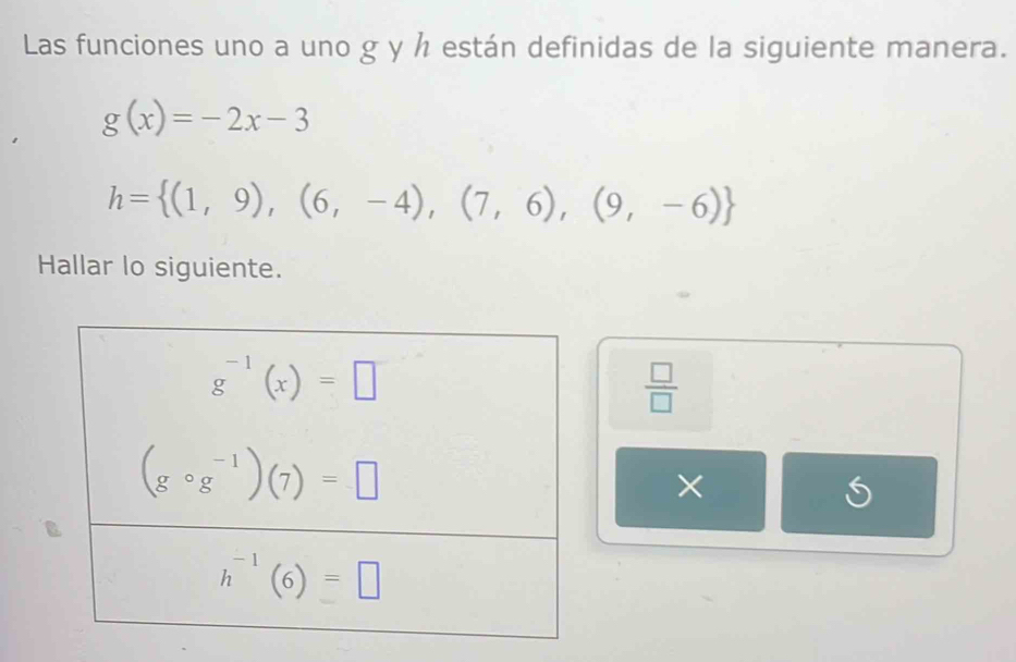 Las funciones uno a uno g y h están definidas de la siguiente manera.
g(x)=-2x-3
h= (1,9),(6,-4),(7,6),(9,-6)
Hallar lo siguiente.
 □ /□  
×
S