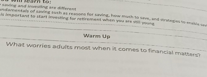 vm learn to: 
saving and investing are different 
undamentals of saving such as reasons for saving, how much to save, and strategies to enable sav 
is important to start investing for retirement when you are still young 
Warm Up 
What worries adults most when it comes to financial matters?