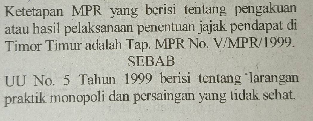 Ketetapan MPR yang berisi tentang pengakuan 
atau hasil pelaksanaan penentuan jajak pendapat di 
Timor Timur adalah Tap. MPR No. V/MPR/1999. 
SEBAB 
UU No. 5 Tahun 1999 berisi tentang larangan 
praktik monopoli dan persaingan yang tidak sehat.