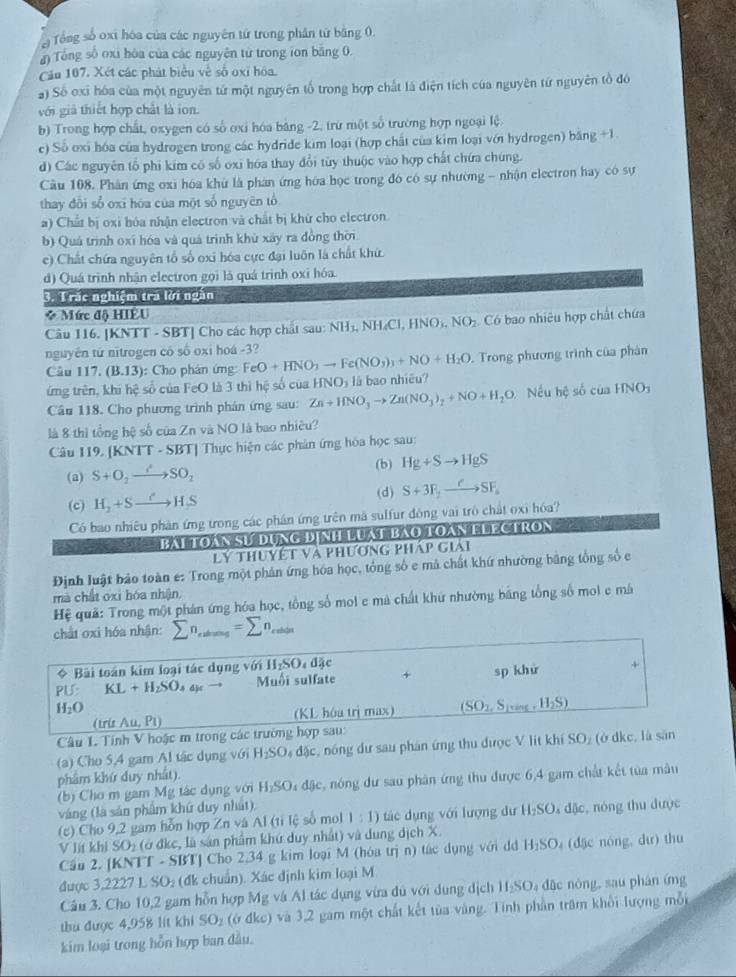 Tổng số oxi hóa của các nguyên tử trong phân tử bằng 0.
Tổng số oxi hòa của các nguyên từ trong ion băng 0.
Cău 107, Xét các phát biểu về số oxỉ hóa.
) Số oxỉ hóa của một nguyên tứ một nguyên tổ trong hợp chất là điện tích của nguyên tứ nguyên tổ đó
với giả thiết hợp chất là ion.
b) Trong hợp chất, oxygen có số oxi hóa bảng -2, trừ một số trường hợp ngoại lệ.
c) Số oxi hóa của hydrogen trong các hydride kim loại (hợp chất của kim loại với hydrogen) băng +1
d) Các nguyên tổ phi kim có số oxi hóa thay đổi tủy thuộc vào hợp chất chứa chúng.
Câu 108. Phân ứng oxi hóa khứ là phản ứng hóa học trong đó có sự nhường - nhận electron hay có sự
thay đổi sổ oxī hóa của một số nguyên tổ
a) Chất bị oxi hóa nhận electron và chất bị khử cho electron
b) Quá trình oxí hóa và quá trình khù xây ra đồng thời
e) Chất chứa nguyên tổ số oxi hóa cực đại luôn là chất khứ.
d) Quá trình nhận electron gọi là quá trình oxỉ hóa.
        
3. 1 rắc nghiệm tra lời ngăn
* Mức độ HIÊU
Câu 116. [KNTT - SBT] Cho các hợp chất sau: NH_3,NH_4Cl,HNO_3,NO_2 ó Có bao nhiêu hợp chất chứa
nguyên tứ nītrogen có số oxi hoá -3?
Câu 117.(B.13) : Cho phân ứng: FeO+HNO_3to Fe(NO_3)_3+NO+H_2O Trong phương trình của phân
HNO_3
ứng trên, khi hệ số của FeO là 3 thì hệ số của h Zn+1INO_3to Zn(NO_3)_2+NO+H_2O l bao nhiêu?
Câu 118. Cho phương trình phản ứng sau: Nếu hệ số của HNO_3
là 8 thì tổng hệ số của Zn và NO là bao nhiều?
Câu 119. [KNTT - SBT] Thực hiện các phân ứng hóa học sau:
(b)
(a) S+O_2to SO_2 Hg+Sto HgS
(c) H_2+Sto HS (d) S+3F_2xrightarrow eSF
Có bao nhiêu phần ứng trong các phần ứng trên mã sulfur đòng vai trò chất oxi hóa?
Bal toàn sư dụng định luái bao toàn plectron   
Lý thuyết và phương pháp giải
Định luật bảo toàn e: Trong một phản ứng hóa học, tổng số e mã chất khứ nhường bằng tổng số e
mà chất oxi hóa nhận
Hệ quả: Trong một phản ứng hóa học, tổng số mol e mà chất khứ nhường bằng tổng số moi e mã
chất oxi hóa nhận: sumlimits n_ediums=sumlimits n_endin
* Bài toán kim loại tác dụng với H_2SO_4dJe
PU: KL+H_2SO_4 Muối sulfate + sp khử +
H_2O
( r(rAu,P1) (KL hóa trị max) (SO_2,S_lvas,H_2S)
Câu 1. Tính V hoặc m trong các trường hợp sau:
(a) Cho 5,4 gam Al tác dụng với H_2SO_4d_3 c, nóng dư sau phân ứng thu được V lit khí SO₂ (ở dkc, là sân
phẩm khứ duy nhất).
(b) Cho m gam Mg tác dụng với H_1SO 34 đặc, nóng dư sau phân ứng thu được 6,4 gam chất kết tủa mâu
váng (là sản phẩm khứ duy nhất).
(c) Cho 9,2 gam hỗn hợp Zn và Al (tỉ lệ số mol 1:1) tác dụng với lượng dư H_1SO 4 đặc, nóng thu được
V lt khi SO₂ (ở đkc, là sản phẩm khứ duy nhất) và dung địch X.
Cầu 2. [KNTT - SBT] Cho 2,34 g kim loại M (hóa trị n) tác dụng với dd H_2SO_4 (đặc nng dư) thu
được 3,222 7LSO_2 (đk chuẩn). Xác định kim loại M
Câu 3. Cho 10,2 gam hỗn hợp Mg và Al tác dụng vừa dủ với dụng dịch H₂SO₄ đặc nòng, sau phân ứng
thu được 4,958 lit khi SO_1 (ở đkc) và 3,2 gam một chất kết tùa vàng. Tính phần trăm khổi lượng mỗi
kim loại trong hỗn hợp ban đầu.