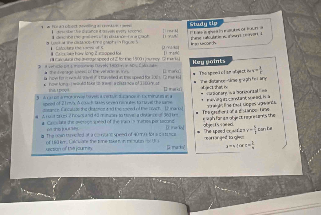 a For an object travelling at constant speed 
I describe the distance it travels every second. [1 matk] Study tip 
these calculations, always convert it 
b Look at the distance-time graphs in Figure 3 [1 mark) If time is given in minutes or hours in 
I describe the gradient of its distance-time graph 
Calculate the speed of X [2 marks] into seconds. 
1 Calculate how long Z stopped for [1 mark] 
III Calculate the average speed of Z for the 1500 s journey [2 marks.] 
2 A vehicle on a motorway travels 1800 m in 60s. Calculate Key points 
a the average speed of the vehicle in m/s. [2 marks] 
b how far it would travel if it travelled at this speed for 300 s. [2 marks] The speed of an object is: v= s/t 
c how long it would take to travel a distance of 3300 m at 
The distance-time graph for any 
this speed. [2 marks] object that is: 
stationary, is a horizontal line 
3 A car on a motorway travels a certain distance in six minutes at a 
speed of 21 m/s. A coach takes seven minutes to travel the same moving at constant speed. is a 
distance. Calculate the distance and the speed of the coach. [2 marks] straight line that slopes upwards. 
4 A train takes 2 hours and 40 minutes to travel a distance of 360 km. The gradient of a distance--time 
Calculate the average speed of the train in metres per second graph for an object represents the 
on this journey [2 marks] object's speed. 
b The train travelled at a constant speed of 40 m/s for a distance The speed equation v= s/t canbe
of 180 km. Calculate the time taken in minutes for this rearranged to give: 
section of the journey [2 marks] s= v t or t= S/V 