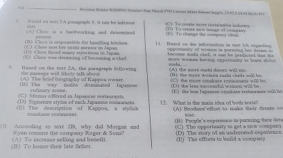 416 _(0evolnat Belijar |0EHNC Steralai Siap Mauk PSN Laemari daša Bawan laggola_1593. 3. 24 24, 06,00 6)
1. Dased on toxt 2.A paragraph 3, it can be inferved (C) To crese mose sustainable indusy.
that (D) To create sew image of company
(A) Choo is a hardworking and determined (E) To change the compway idea.
person
(3) Choo is responsible for haadling kischen.
(C) Cheo met her sushi menter in Japan. 11. Dased on the information in trxt 2A segarding
(D) Choo faced many rejections in Japan. opportunity of wossen in parsulan her dreass to
becosse sushi chef, it can be ecedicted that the
(E) Chon was dreaming of becoming a chef more women baving opportumty to hear about 
suahi, 
9. Based on the text 2A, the parsgraph following (A) the more suahi diners will me.
the pasaage will likely talk about
(A) The brief biography of Kappou owner (B) the more women aushà chefa will be.
(C) the more omakase restaurants will be.
(B) The way males dominated Japanese '(D) the less succesaful women will be.
culinary soene.
(C) Menus offered in Japanese restaurants (E) the less Japanese omakase restaurants will be
(D) Signature styles of each Japanese reataurants.
(E) The description of Kappou, a stylish 12. What is the main idea of both texts?
(A) Brothers'effort to make their dream co
omakase restmurant. trué
10. According to text 2B, why did Morgan and (B) People's experience in pursuing their drea
Ryan rename the company Roger & Sons? (C) The opportunity to get a new company
(A) To increase selling and benefit. (D) The story of an underrated experience
(B) To honor their late father. (E) The efforts to build a company.