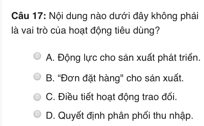 Nội dung nào dưới đây không phải
là vai trò của hoạt động tiêu dùng?
A. Động lực cho sản xuất phát triển.
B. “Đơn đặt hàng' cho sản xuất.
C. Điều tiết hoạt động trao đổi.
D. Quyết định phân phối thu nhập.