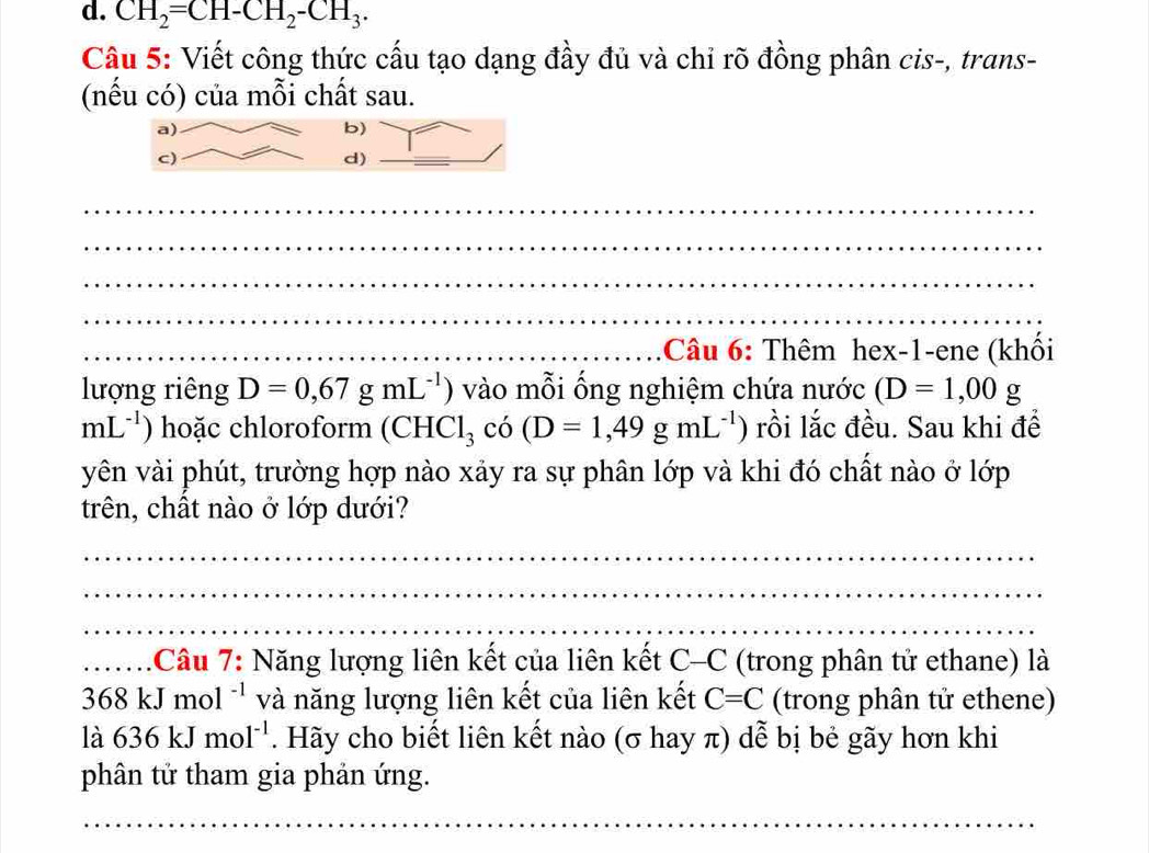 CH_2=CH-CH_2-CH_3. 
Câu 5: Viết công thức cấu tạo dạng đầy đủ và chỉ rõ đồng phân cis-, trans- 
(nếu có) của mỗi chất sau. 
: Câu 6: Thêm hex-1-ene (khối 
lượng riêng D=0,67gmL^(-1)) vào mỗi ống nghiệm chứa nước (D=1,00g
mL^(-1)) hoặc chloroform (CHCl_3 có (D=1,49gmL^(-1)) ) rồi lắc đều. Sau khi để 
yên vài phút, trường hợp nào xảy ra sự phân lớp và khi đó chất nào ở lớp 
trên, chất nào ở lớp dưới? 
: Câu 7: Năng lượng liên kết của liên kết C-C a (trong phân tử ethane) là
368kJmol^(-1) và năng lượng liên kết của liên kết C=C (trong phân tử ethene) 
là 636kJmol^(-1). Hãy cho biết liên kết nào (σ hay π) dễ bị bẻ gãy hơn khi 
phân tử tham gia phản ứng.