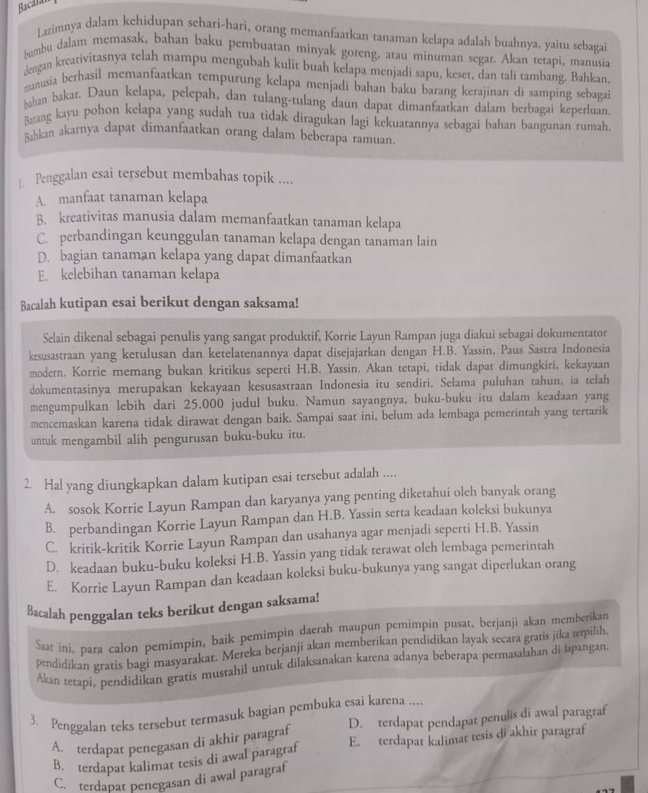 Bacalar
Lazimnya dalam kehidupan sehari-hari, orang memanfaatkan tanaman kelapa adalah buahnya, yaitu sebagai
bumbu dalam memasak, bahan baku pembuatan minyak goreng, atau minuman segar. Akan tetapi, manusia
dengan kreativitasnya telah mampu mengubah kulit buah kelapa menjadi sapu, keset, dan tali tambang. Bahkan.
manusia berhasil memanfaatkan tempurung kelapa menjadi bahan baku barang kerajinan di samping sebagai
bahan bakar. Daun kelapa, pelepah, dan tulang-tulang daun dapat dimanfaatkan dalam berbagai keperluan.
Batang kayu pohon kelapa yang sudah tua tidak diragukan lagi kekuatannya sebagai bahan bangunan rumah.
Bahkan akarnya dapat dimanfaatkan orang dalam beberapa ramuan.
]. Penggalan esai tersebut membahas topik ....
A. manfaat tanaman kelapa
B. kreativitas manusia dalam memanfaatkan tanaman kelapa
C. perbandingan keunggulan tanaman kelapa dengan tanaman lain
D. bagian tanaman kelapa yang dapat dimanfaatkan
E. kelebihan tanaman kelapa
Bacalah kutipan esai berikut dengan saksama!
Selain dikenal sebagai penulis yang sangat produktif, Korrie Layun Rampan juga diakui sebagai dokumentator
kesusastraan yang ketulusan dan ketelatenannya dapat disejajarkan dengan H.B. Yassin, Paus Sastra Indonesia
modern. Korrie memang bukan kritikus seperti H.B. Yassin. Akan tetapi, tidak dapat dimungkiri, kekayaan
dokumentasinya merupakan kekayaan kesusastraan Indonesia itu sendiri. Selama puluhan tahun, ia telah
mengumpulkan lebih dari 25.000 judul buku. Namun sayangnya, buku-buku itu dalam keadaan yang
mencemaskan karena tidak dirawat dengan baik. Sampai saat ini, belum ada lembaga pemerintah yang tertarik
untuk mengambil alih pengurusan buku-buku itu.
2. Hal yang diungkapkan dalam kutipan esai tersebut adalah ....
A. sosok Korrie Layun Rampan dan karyanya yang penting diketahui oleh banyak orang
B. perbandingan Korrie Layun Rampan dan H.B. Yassin serta keadaan koleksi bukunya
C. kritik-kritik Korrie Layun Rampan dan usahanya agar menjadi seperti H.B. Yassin
D. keadaan buku-buku koleksi H.B. Yassin yang tidak terawat oleh lembaga pemerintah
E. Korrie Layun Rampan dan keadaan koleksi buku-bukunya yang sangat diperlukan orang
Bacalah penggalan teks berikut dengan saksama!
Saat ini, para calon pemimpin, baik pemimpin daerah maupun pemimpin pusat, berjanji akan memberikan
pendidikan gratis bagi masyarakat. Mereka berjanji akan memberikan pendidikan layak secara gratis jika terpilih
Akan tetapi, pendidikan gratis mustahil untuk dilaksanakan karena adanya beberapa permasalahan di lapangan
3. Penggalan teks tersebut termasuk bagian pembuka esai karena ....
A. terdapat penegasan di akhir paragraf D. terdapat pendapat penulis di awal paragraf
B. terdapat kalimat tesis di awal paragraf E. terdapat kalimat tesis di akhir paragraf
C. terdabat penegasan di awal paragraf