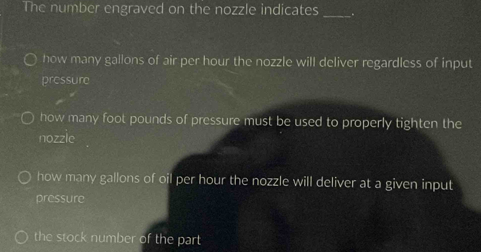 The number engraved on the nozzle indicates_
how many gallons of air per hour the nozzle will deliver regardless of input
pressure
how many foot pounds of pressure must be used to properly tighten the
nozzle
how many gallons of oil per hour the nozzle will deliver at a given input
pressure
the stock number of the part