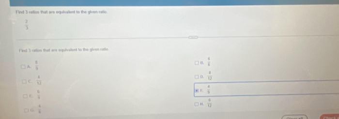 Find 3 ratios that are equivalent to the given ratic.
 2/3 
D
Find 3 ratios that are equivalent to the given ratio.
A.  8/9 
B.  6/6 
C.  4/12 
D.  8/12 
E.  6/9 
□ E  4/9 
H.  6/12 
G  4/6 