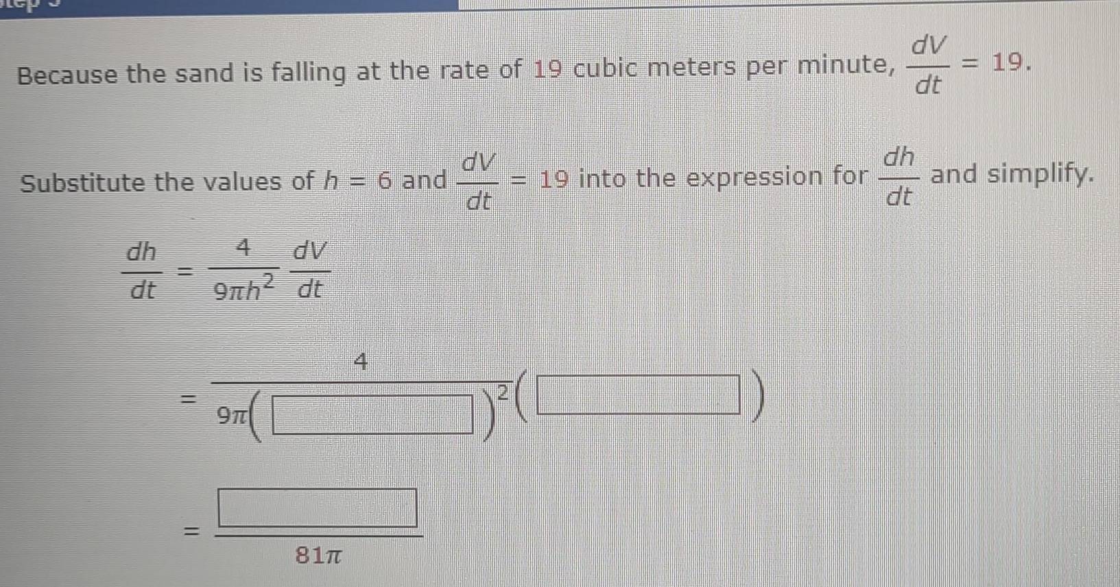 Because the sand is falling at the rate of 19 cubic meters per minute,  dV/dt =19. 
Substitute the values of h=6 and  dV/dt =19 into the expression for  dh/dt  and simplify.
 dh/dt = 4/9π h^2  dV/dt 
=frac 49π (□ )^2(□ )
= □ /81π  