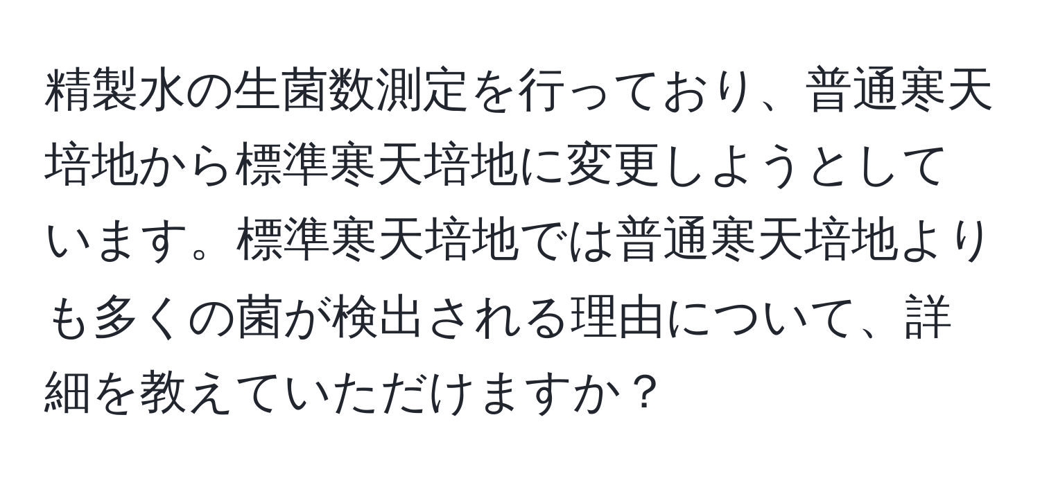 精製水の生菌数測定を行っており、普通寒天培地から標準寒天培地に変更しようとしています。標準寒天培地では普通寒天培地よりも多くの菌が検出される理由について、詳細を教えていただけますか？