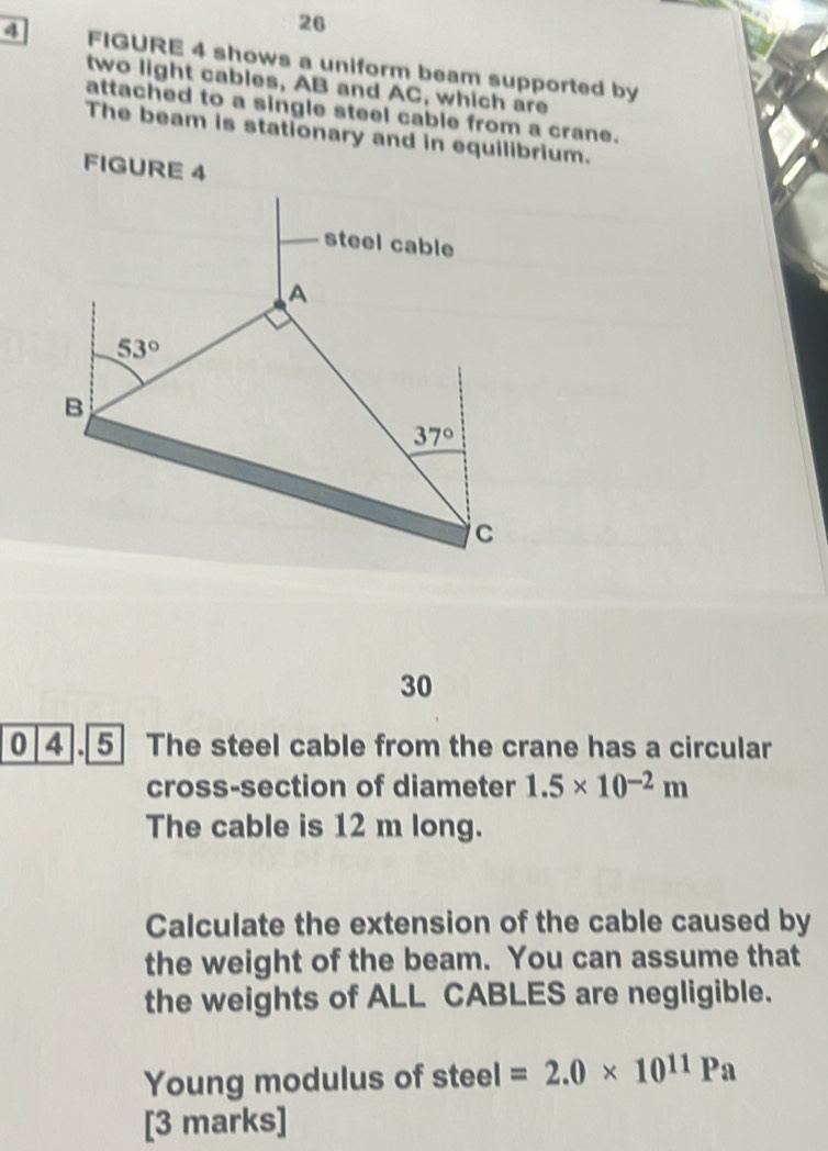 26
4 FIGURE 4 shows a uniform beam supported by
two light cables, AB and AC, which are
attached to a single steel cable from a crane.
The beam is stationary and in equilibrium.
FIGURE 4
30
0 4.5 The steel cable from the crane has a circular
cross-section of diameter 1.5* 10^(-2)m
The cable is 12 m long.
Calculate the extension of the cable caused by
the weight of the beam. You can assume that
the weights of ALL CABLES are negligible.
Young modulus of steel =2.0* 10^(11)Pa
[3 marks]