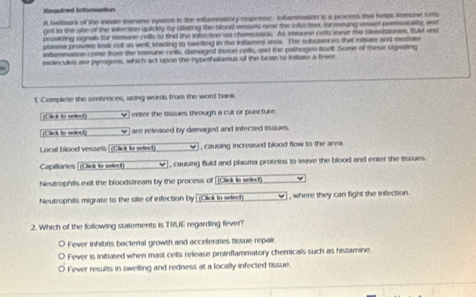 Reeretree Referneces
A halltark of the innate immune system is the inflamesstory response Inflaminason is a process that helps imune cel
get to the site of the inection quicily by diisting the blood vesses nea the infection, increing vessel permesblity, and
providing signals for tamune cells to find the infection vio chemosaxs. As inmone cells weve te bloodstowss, fuld and
plasme prouses leak out us well, leading to swelling in the inflamed area. The substances that rottvee and medure
intlammation come from the immune cels, damaged thssue cells, and the parogen tself. Some of these signsing
molecules are pyrogens, which act upon the hypothalamus of the bran to insiate a fever.
1 Complete the sentences, asing words from the word bank
((;lck to meler?) enter the tissues through a cut or puncture.
(Cack to select) are released by damaged and infected tissues.
Local blood vessels (Click to select) , causing increased blood flow to the area
Capillartes (Click to select) , causing fluld and plasma proteins to leave the blood and enter the tissues.
Neutrophils exit the bloodstream by the process of [(Click to select)
Neutrophils migrate to the site of infection by (Cack to select) , where they can fight the infection.
2. Which of the following statements is TRUE regarding fever?
Fever inhibits bacterial growth and accelerates tissue repair
Fever is initiated when mast cells release proinflammatory chemicals such as histamine.
Fever results in swelling and redness at a locally-infected tissue.