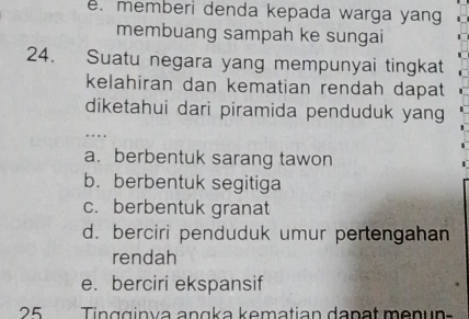 e. memberi denda kepada warga yang
membuang sampah ke sungai
24. Suatu negara yang mempunyai tingkat
kelahiran dan kematian rendah dapat
diketahui dari piramida penduduk yang
…
a. berbentuk sarang tawon
b. berbentuk segitiga
c. berbentuk granat
d. berciri penduduk umur pertengahan
rendah
e. berciri ekspansif
25 Tingginya angka kematian danat menun-