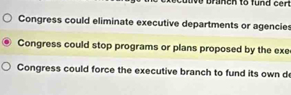 ve branch to fund cert
Congress could eliminate executive departments or agencies
Congress could stop programs or plans proposed by the exe
Congress could force the executive branch to fund its own de