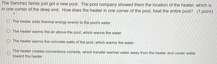 The Sanchez family just got a new pool. The pool company showed them the location of the heater, which is
in one corner of the deep end. How does the heater in one corner of the pool, heat the entire pool? (1 point)
The heater adds thermal energy evenly to the pool's water
The heater warms the air above the pool, which warms the water
The heater warms the concrete walls of the pool, which warms the water.
The heater creates convections currents, which transfer warmer water away from the heater and cooler water
toward the heater