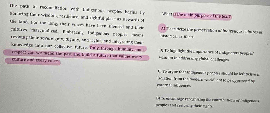 The path to reconciliation with Indigenous peoples begins by What is the main purpose of the text?
honoring their wisdom, resilience, and rightful place as stewards of
the land. For too long, their voices have been silenced and their A) To criticize the preservation of Indigenous cultures as
cultures marginalized. Embracing Indigenous peoples means historical artifacts.
reviving their sovereignty, dignity, and rights, and integrating their
knowledge into our collective future. Only through humility and B) To highlight the importance of Indigenous peoples
respect can we mend the past and build a future that values every wisdom in addressing global challenges.
culture and every voice
C) To argue that Indigenous peoples should be left to live in
isolation from the modern world, not to be oppressed by
external influences.
D) To encourage recognizing the contributions of Indigenous
peoples and restoring their rights.