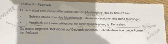 Theme 1 - Festivals 
Du schreibst eine Zeitschriftenartikel über ein Musikfestival, das du besucht hast 
Schreib etwas über das Musikfestival - deine Impressionen und deine Meinungen 
Vergleich ein Livemusikfestival mit einer Musiksendung im Fersehen 
Du musst ungefähr 150 Wörter auf Deutsch schreiben. Schreib etwas über beide Punkte 
der Aufgabe