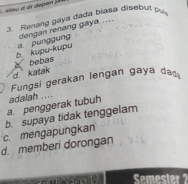 Renang gaya dada biasa disebut pul
dengan renang gaya ....
a. punggung
b. kupu-kupu
c bebas
d. katak
Fungsi gerakan lengan gaya dada
adalah ...
a. penggerak tubuh
b. supaya tidak tenggelam
c. mengapungkan
d. memberi dorongan
Semester 2