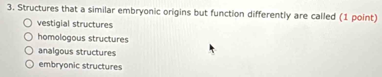 Structures that a similar embryonic origins but function differently are called (1 point)
vestigial structures
homologous structures
analgous structures
embryonic structures