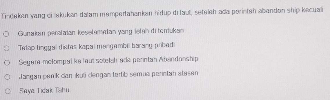 Tindakan yang di lakukan dalam mempertahankan hidup di laut, setelah ada perintah abandon ship kecuali
Gunakan peralatan keselamatan yang telah di tentukan
Tetap tinggal diatas kapal mengambil barang pribadi
Segera melompat ke laut setelah ada perintah Abandonship
Jangan panik dan ikuti dengan tertib semua perintah atasan
Saya Tidak Tahu.