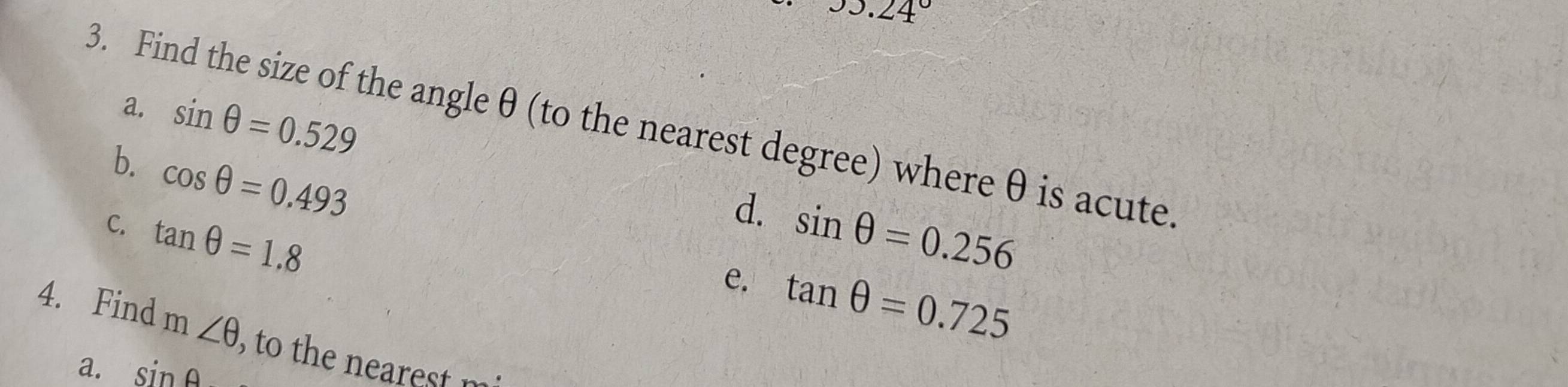 JJ.24°
a. sin θ =0.529
3. Find the size of the angleθ (to the nearest degree) where θ is acute.
b. cos θ =0.493
d.
C. tan θ =1.8 sin θ =0.256
e. tan θ =0.725
4. Find m∠ θ , to the nearest m
a. sin A