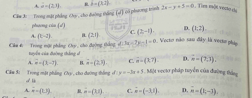 A. vector a=(2;3). B. vector b=(3;2). 
Câu 3: Trong mặt phẳng Oxy , cho đường thắng (4) có phương trình 2x-y+5=0. Tìm một vectơ chi
phương của (d)
A. (1;-2). B. (2;1). C. (2;-1). D. (1;2). 
Câu 4: Trong mặt phẳng Oxy, cho đường thắng d:3x-7y-1=0. Vectơ nào sau đây là vectơ pháp
tuyến của đường thắng đ
A. vector n=(3;-7). B. vector n=(2;3). C. vector n=(3;7). D. vector n=(7;3). 
Câu 5: Trong mặt phẳng Oxy , cho đường thắng d:y=-3x+5. Một vectơ pháp tuyến của đường thẳng
d là
A. vector n=(1;3). B. vector n=(3;1). C. vector n=(-3;1). D. vector n=(1;-3).