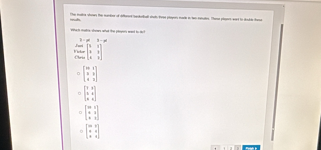 The matrix shows the number of different basketball shots three players made in two minutes. These players want to double these
results
Which matrix shows what the players want to do?
2-pt3-pt
Javi
Victor beginbmatrix 5&1 3&2 4&2endbmatrix
Chris
。 beginbmatrix 10&1 3&2 4&2endbmatrix
o beginbmatrix 7&3 5&4 6&4endbmatrix
beginbmatrix 10&1 6&2 8&2endbmatrix
beginbmatrix 10&2 6&4 8&4endbmatrix
4 1 2 3 Finish