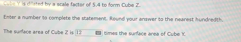 Cube Y is dilated by a scale factor of 5.4 to form Cube Z. 
Enter a number to complete the statement. Round your answer to the nearest hundredth. 
The surface area of Cube Z is 12 times the surface area of Cube Y.