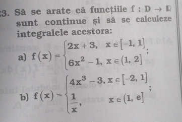 Să se arate că funcțiile f:Dto R
sunt continue și să se calculeze
integralele acestora:
a) f(x)=beginarrayl 2x+3,x∈ [-1,1], 6x^2-1,x∈ (1,2]endarray.
b) f(x)=beginarrayl 4x^3-3,x∈ [-2,1]  1/x ,x∈ (1,e]endarray.;