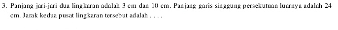 Panjang jari-jari dua lingkaran adalah 3 cm dan 10 cm. Panjang garis singgung persekutuan luarnya adalah 24
cm. Jarak kedua pusat lingkaran tersebut adalah . . . .