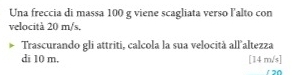 Una freccia di massa 100 g viene scagliata verso l'alto con 
velocità 20 m/s. 
Trascurando gli attriti, calcola la sua velocità all altezza 
di 10 m, [14 m/s ]
120