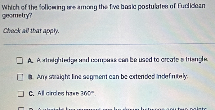 Which of the following are among the five basic postulates of Euclidean
geometry?
Check all that apply.
A. A straightedge and compass can be used to create a triangle.
B. Any straight line segment can be extended indefinitely.
C. All circles have 360°.