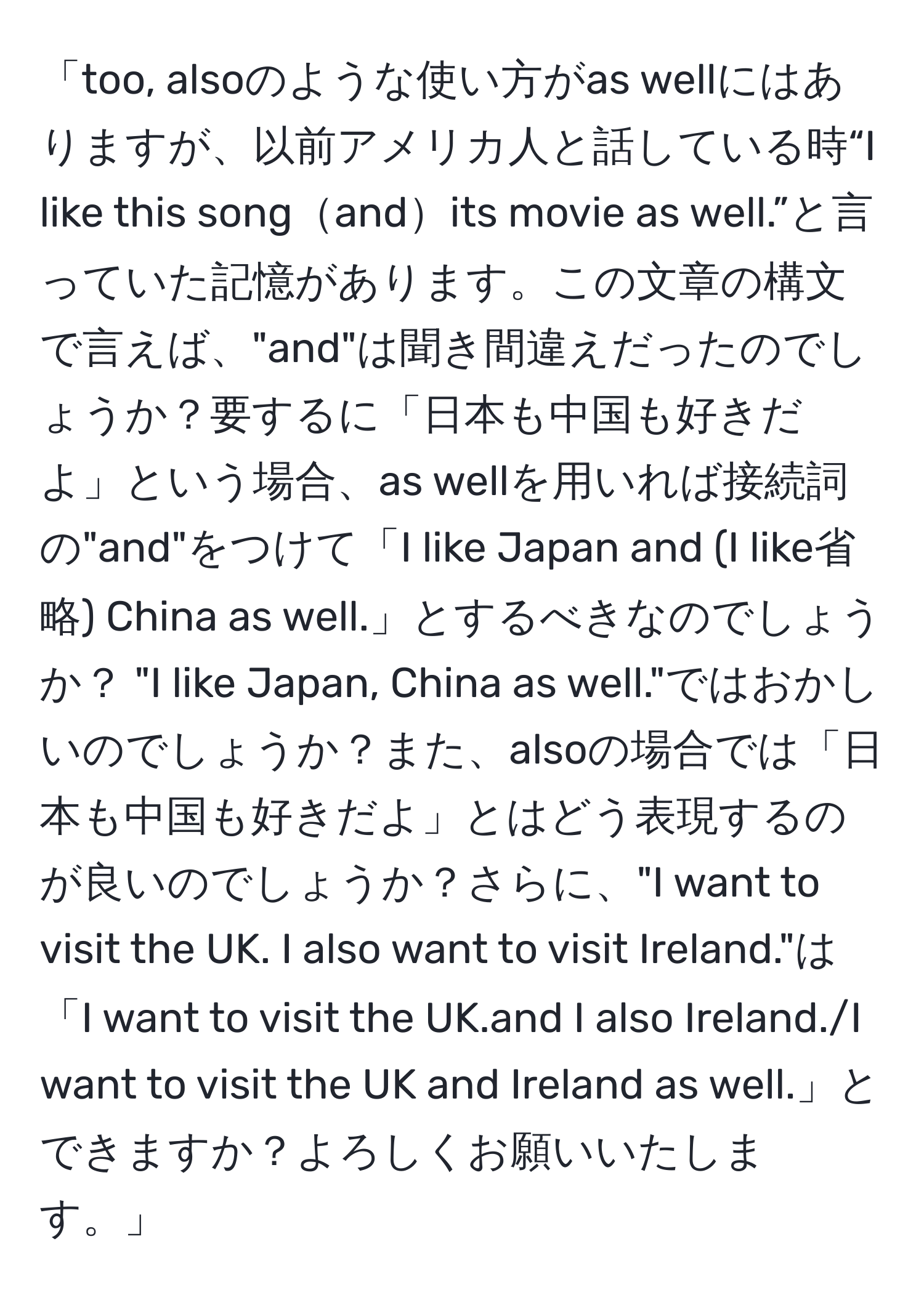 「too, alsoのような使い方がas wellにはありますが、以前アメリカ人と話している時“I like this songandits movie as well.”と言っていた記憶があります。この文章の構文で言えば、"and"は聞き間違えだったのでしょうか？要するに「日本も中国も好きだよ」という場合、as wellを用いれば接続詞の"and"をつけて「I like Japan and (I like省略) China as well.」とするべきなのでしょうか？ "I like Japan, China as well."ではおかしいのでしょうか？また、alsoの場合では「日本も中国も好きだよ」とはどう表現するのが良いのでしょうか？さらに、"I want to visit the UK. I also want to visit Ireland."は「I want to visit the UK.and I also Ireland./I want to visit the UK and Ireland as well.」とできますか？よろしくお願いいたします。」