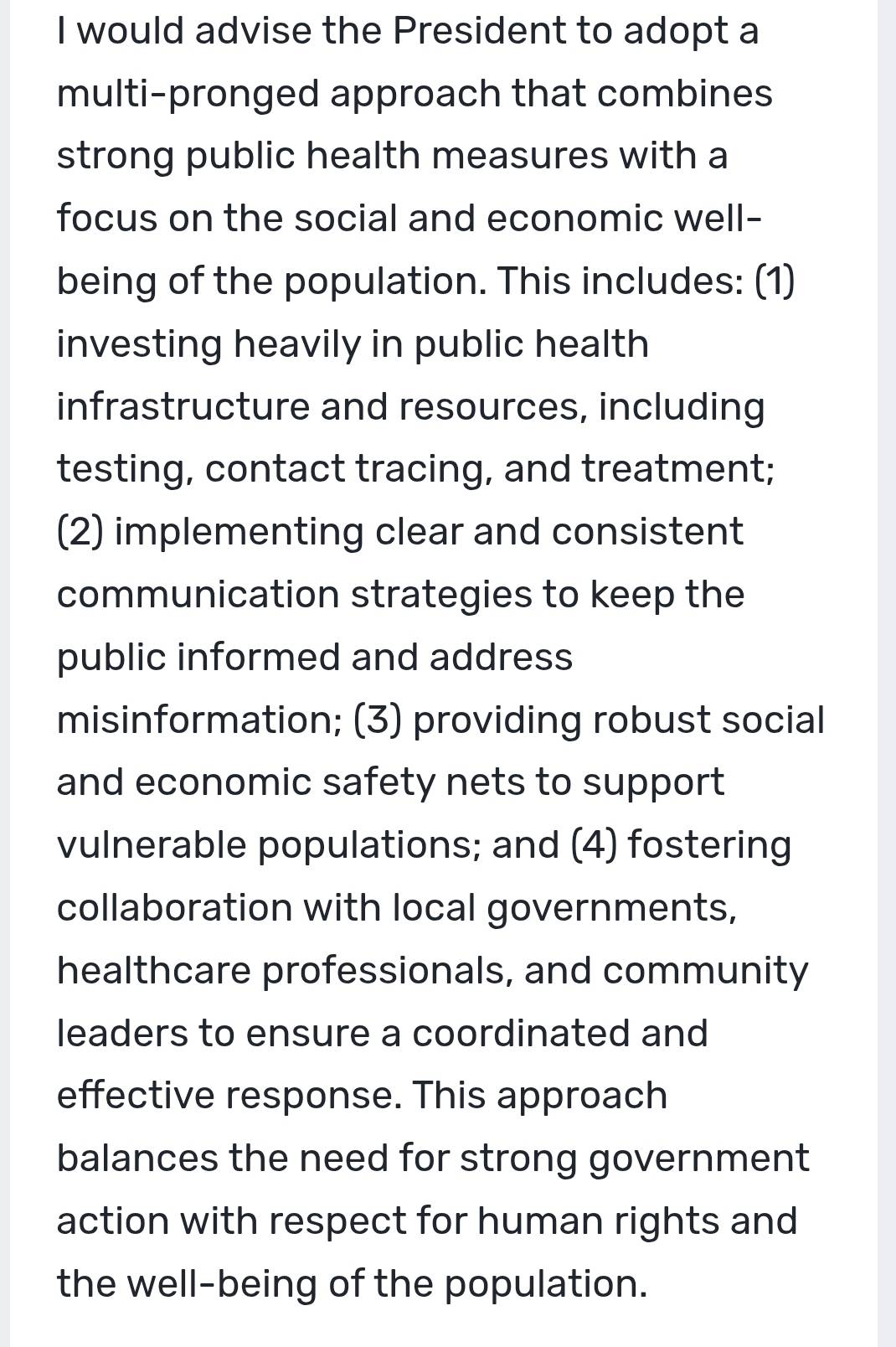 would advise the President to adopt a 
multi-pronged approach that combines 
strong public health measures with a 
focus on the social and economic well- 
being of the population. This includes: (1) 
investing heavily in public health 
infrastructure and resources, including 
testing, contact tracing, and treatment; 
(2) implementing clear and consistent 
communication strategies to keep the 
public informed and address 
misinformation; (3) providing robust social 
and economic safety nets to support 
vulnerable populations; and (4) fostering 
collaboration with local governments, 
healthcare professionals, and community 
leaders to ensure a coordinated and 
effective response. This approach 
balances the need for strong government 
action with respect for human rights and 
the well-being of the population.