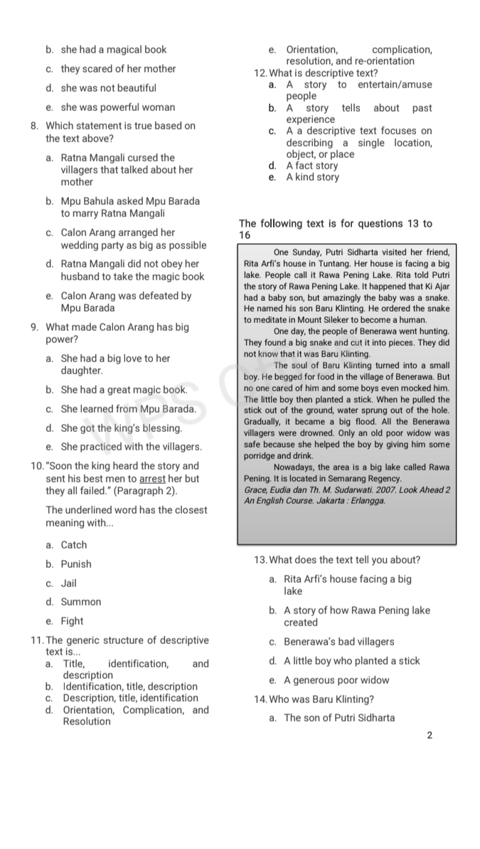 b. she had a magical book e. Orientation, complication,
resolution, and re-orientation
c. they scared of her mother 12. What is descriptive text?
d. she was not beautiful a. A story to entertain/amuse
people
e. she was powerful woman b. A story tells about past
experience
8. Which statement is true based on c. A a descriptive text focuses on
the text above? describing a single location,
a. Ratna Mangali cursed the d. A fact story object, or place
villagers that talked about her
mother e. A kind story
b. Mpu Bahula asked Mpu Barada
to marry Ratna Mangali
The following text is for questions 13 to
c. Calon Arang arranged her 16
wedding party as big as possible One Sunday, Putri Sidharta visited her friend,
d. Ratna Mangali did not obey her Rita Arfi's house in Tuntang. Her house is facing a big
husband to take the magic book lake. People call it Rawa Pening Lake. Rita told Putri
e. Calon Arang was defeated by the story of Rawa Pening Lake. It happened that Ki Ajar
had a baby son, but amazingly the baby was a snake.
Mpu Barada He named his son Baru Klinting. He ordered the snake
to meditate in Mount Sileker to become a human.
9. What made Calon Arang has big One day, the people of Benerawa went hunting.
power? They found a big snake and cut it into pieces. They did
a. She had a big love to her not know that it was Baru Klinting.
The soul of Baru Klinting turned into a small
daughter. boy. He begged for food in the village of Benerawa. But
b. She had a great magic book. no one cared of him and some boys even mocked him.
The little boy then planted a stick. When he pulled the
c. She learned from Mpu Barada. stick out of the ground, water sprung out of the hole.
d. She got the king's blessing. Gradually, it became a big flood. All the Benerawa
villagers were drowned. Only an old poor widow was
e. She practiced with the villagers. safe because she helped the boy by giving him some
porridge and drink.
10. “Soon the king heard the story and Nowadays, the area is a big lake called Rawa
sent his best men to arrest her but Pening. It is located in Semarang Regency.
they all failed." (Paragraph 2). Grace, Eudia dan Th. M. Sudarwati. 2007. Look Ahead 2
An English Course. Jakarta : Erlangga.
The underlined word has the closest
meaning with...
a. Catch
b. Punish 13. What does the text tell you about?
c. Jail a. Rita Arfi’s house facing a big
lake
d. Summon
b. A story of how Rawa Pening lake
e. Fight created
11. The generic structure of descriptive c. Benerawa’s bad villagers
text is...
a. Title, identification, and d. A little boy who planted a stick
description
b. Identification, title, description e. A generous poor widow
c. Description, title, identification 14. Who was Baru Klinting?
d. Orientation, Complication, and a. The son of Putri Sidharta
Resolution
2