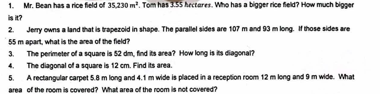 Mr. Bean has a rice field of 35,230m^2. Tom has 3.55 hectares. Who has a bigger rice field? How much bigger 
is it? 
2. Jerry owns a land that is trapezoid in shape. The parallel sides are 107 m and 93 m long. If those sides are
55 m apart, what is the area of the field? 
3. The perimeter of a square is 52 dm, find its area? How long is its diagonal? 
4. The diagonal of a square is 12 cm. Find its area. 
5. A rectangular carpet 5.8 m long and 4.1 m wide is placed in a reception room 12 m long and 9 m wide. What 
area of the room is covered? What area of the room is not covered?