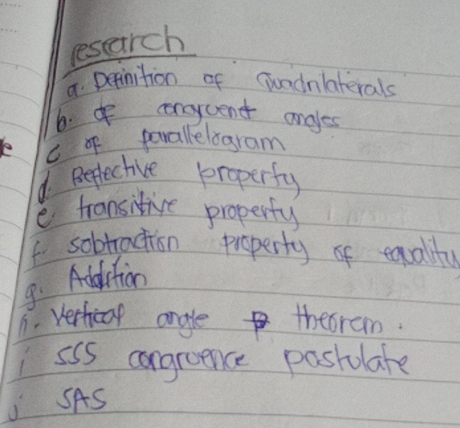 resarch 
8 Depinition of Gundnlaterals 
6. I ceneycent angles 
C o parallelogram 
d. Beflective properfy 
e fransitive properfy 
f sobtraction property of equality 
9. Addrtion 
1. verhical angle thebram. 
ssS congroence posiulate 
SAS