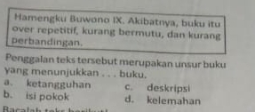 Hamengku Buwono IX. Akibatnya, buku itu
over repetitif, kurang bermutu, dan kurang
perbandingan.
Penggalan teks tersebut merupakan unsur buku
yang menunjukkan . . . buku.
a. ketangguhan c. deskripsi
b. isi pokok d. kelemahan