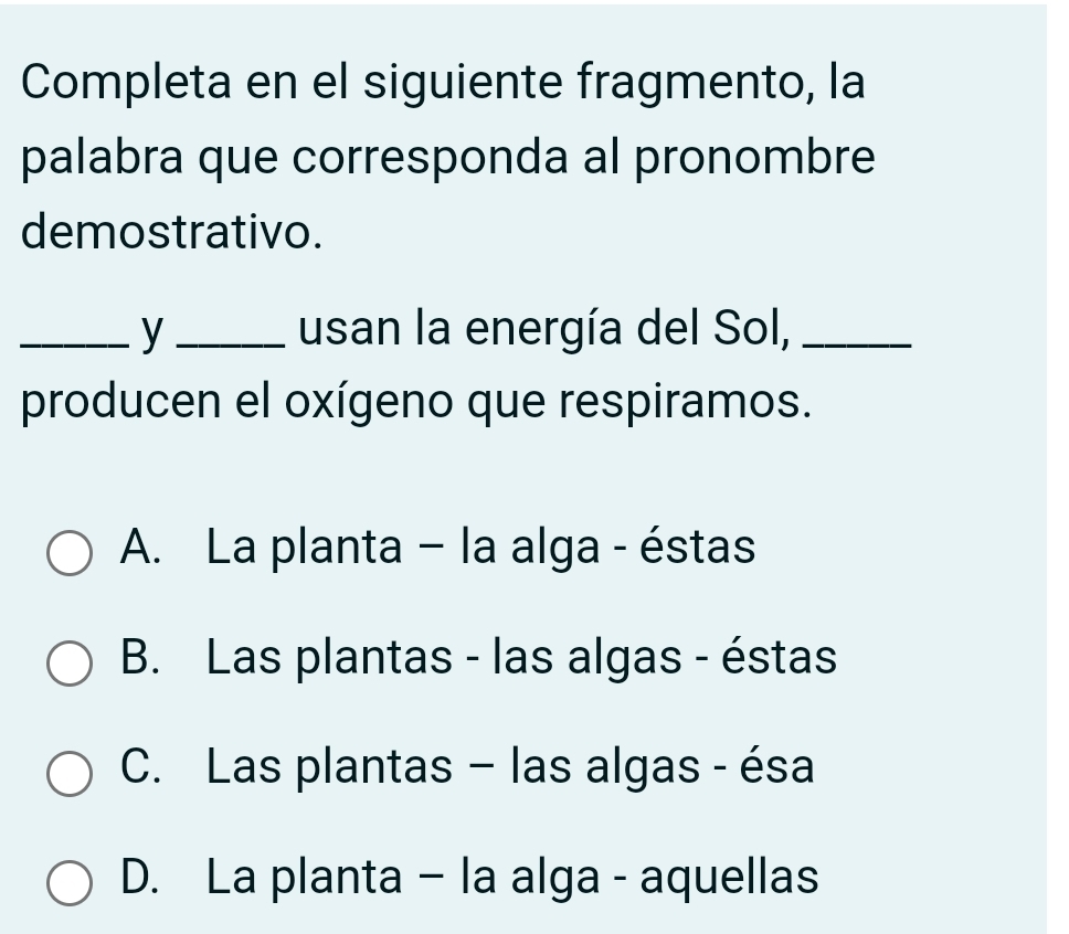 Completa en el siguiente fragmento, la
palabra que corresponda al pronombre
demostrativo.
_y _usan la energía del Sol,_
producen el oxígeno que respiramos.
A. La planta - la alga - éstas
B. Las plantas - las algas - éstas
C. Las plantas - las algas - ésa
D. La planta - la alga - aquellas